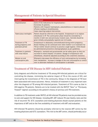 Management of Patients in Special Situations
 Situation                 Management
 Hospitalization           Some of the indications for hospitalization:-
                           Extremely ill patients.
                           Patients with frequent haemoptysis, pneumothorax or massive pleural
                           effusion leading to breathlessness
                           Cases requiring surgical intervention.
 Tuberculous meningitis    Patient should be referred to the hospital. Streptomycin is to replace
                           ethambutol in IP. The continuation phase should be extended by 3
                           months in both new and previously treated cases. Steroids should be
                           given initially and gradually tapered over 6–8 weeks.
 Treatment of TB           Streptomycin is absolutely contraindicated during entire pregnancy.
 during pregnancy and      Breast feeding can be continued even when mother is on treatment for
 postnatal period          TB but mother should continue to practice cough hygiene. Child should
                           be administered preventive chemoprophylaxis as per guidelines.
 Treatment in patients     Rifampicin, isoniazid and pyrazinamide can be safely given as they are
 with renal failure        excreted in entero-hepatic circulation. Dosage of streptomycin and
                           ethambutol, should be adjusted according to the creatinine clearance.
 Women on oral             Rifampicin decreases the efﬁciency of oral contraceptives by increasing
 contraceptive pills       their metabolism. Increase in dosage of the oral contraceptive or switch
                           over to alternate methods of contraception is advisable



Treatment of TB Disease in HIV-infected Patients
Early diagnosis and effective treatment of TB among HIV-infected patients are critical for
controlling the disease, minimizing the adverse impact of TB on the course of HIV, and
interrupting the transmission of TB in the community. Delays in the diagnosis of TB have
been associated with worse outcomes. Hence, initiation of treatment is very important soon
after the diagnosis of TB among HIV-infected persons. Treatment of TB is same as that in
HIV-negative TB patients. Patients are to be treated with the RNTCP “New” or “Previously
Treated” regimen according to the patient’s history of previous anti-TB treatment.


In addition to TB treatment under RNTCP all HIV-infected TB patients must be provided access
                                       ,
to care and support for HIV disease, including ART. ART reduces TB case fatality rates and the
risk of recurrent TB. ICTC counsellors and treating physicians should counsel patients on the
importance of ART and on the free availability of treatment with ART and evaluation.


HIV-infected TB patients should be promptly referred to the nearest ART centre by the
treating physicians and ICTC counsellors. This visit to the ART centre, should preferably occur



48                 Training Module for Medical Practitioners
 
