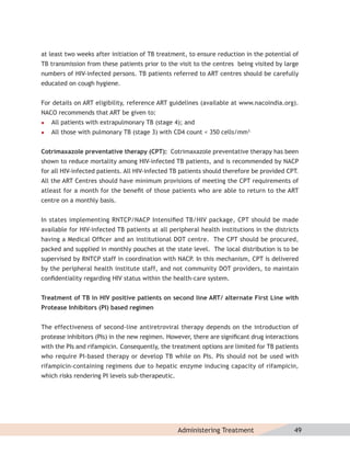 at least two weeks after initiation of TB treatment, to ensure reduction in the potential of
TB transmission from these patients prior to the visit to the centres being visited by large
numbers of HIV-infected persons. TB patients referred to ART centres should be carefully
educated on cough hygiene.


For details on ART eligibility, reference ART guidelines (available at www.nacoindia.org).
NACO recommends that ART be given to:
   All patients with extrapulmonary TB (stage 4); and
   All those with pulmonary TB (stage 3) with CD4 count < 350 cells/mm3.


Cotrimaxazole preventative therapy (CPT): Cotrimaxazole preventative therapy has been
shown to reduce mortality among HIV-infected TB patients, and is recommended by NACP
for all HIV-infected patients. All HIV-infected TB patients should therefore be provided CPT.
All the ART Centres should have minimum provisions of meeting the CPT requirements of
atleast for a month for the beneﬁt of those patients who are able to return to the ART
centre on a monthly basis.


In states implementing RNTCP/NACP Intensiﬁed TB/HIV package, CPT should be made
available for HIV-infected TB patients at all peripheral health institutions in the districts
having a Medical Ofﬁcer and an institutional DOT centre. The CPT should be procured,
packed and supplied in monthly pouches at the state level. The local distribution is to be
supervised by RNTCP staff in coordination with NACP. In this mechanism, CPT is delivered
by the peripheral health institute staff, and not community DOT providers, to maintain
conﬁdentiality regarding HIV status within the health-care system.


Treatment of TB in HIV positive patients on second line ART/ alternate First Line with
Protease Inhibitors (PI) based regimen


The effectiveness of second-line antiretroviral therapy depends on the introduction of
protease inhibitors (PIs) in the new regimen. However, there are signiﬁcant drug interactions
with the PIs and rifampicin. Consequently, the treatment options are limited for TB patients
who require PI-based therapy or develop TB while on PIs. PIs should not be used with
rifampicin-containing regimens due to hepatic enzyme inducing capacity of rifampicin,
which risks rendering PI levels sub-therapeutic.




                                                   Administering Treatment                 49
 