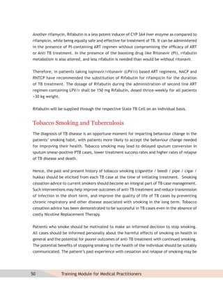 Another rifamycin, Rifabutin is a less potent inducer of CYP 3A4 liver enzyme as compared to
rifampicin, while being equally safe and effective for treatment of TB. It can be administered
in the presence of PI-containing ART regimen without compromising the efﬁcacy of ART
or Anti TB treatment. In the presence of the boosting drug like Ritonavir (PI), rifabutin
metabolism is also altered, and less rifabutin is needed than would be without ritonavir.


Therefore, in patients taking lopinavir/ritonavir (LPV/r) based ART regimens, NACP and
RNTCP have recommended the substitution of Rifabutin for rifampicin for the duration
of TB treatment. The dosage of Rifabutin during the administration of second line ART
regimen containing LPV/r shall be 150 mg Rifabutin, dosed thrice-weekly for all patients
>30 kg weight.


Rifabutin will be supplied through the respective State TB Cell on an individual basis.


Tobacco Smoking and Tuberculosis
The diagnosis of TB disease is an opportune moment for imparting behaviour change in the
patients’ smoking habit, with patients more likely to accept the behaviour change needed
for improving their health. Tobacco smoking may lead to delayed sputum conversion in
sputum smear-positive PTB cases, lower treatment success rates and higher rates of relapse
of TB disease and death.


Hence, the past and present history of tobacco smoking (cigarette / beedi / pipe / cigar /
hukka) should be elicited from each TB case at the time of initiating treatment. Smoking
cessation advice to current smokers should become an integral part of TB case management.
Such interventions may help improve outcomes of anti-TB treatment and reduce transmission
of infection in the short term, and improve the quality of life of TB cases by preventing
chronic respiratory and other disease associated with smoking in the long term. Tobacco
cessation advice has been demonstrated to be successful in TB cases even in the absence of
costly Nicotine Replacement Therapy.


Patients who smoke should be motivated to make an informed decision to stop smoking.
All cases should be informed personally about the harmful effects of smoking on health in
general and the potential for poorer outcomes of anti-TB treatment with continued smoking.
The potential beneﬁts of stopping smoking to the health of the individual should be suitably
communicated. The patient’s past experience with cessation and relapse of smoking may be




50               Training Module for Medical Practitioners
 