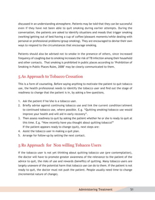 discussed in an understanding atmosphere. Patients may be told that they can be successful
even if they have not been able to quit smoking during earlier attempts. During the
conversation, the patients are asked to identify situations and moods that trigger smoking
(working/getting out of bed/having a cup of coffee/pleasant moments/while dealing with
personal or professional problems/group smoking). They are encouraged to devise their own
ways to respond to the circumstances that encourage smoking.


Patients should also be advised not to smoke in the presence of others, since increased
frequency of coughing due to smoking increases the risk of TB infection among their household
and other contacts. That smoking is prohibited in public places according to ‘Prohibition of
Smoking in Public Places Rules, 2008’ may be clearly communicated to them.


5 As Approach to Tobacco Cessation
This is a form of counseling. Before saying anything to motivate the patient to quit tobacco
use, the health professional needs to identify the tobacco user and ﬁnd out the stage of
readiness to change that the patient is in, by asking a few questions.


1. Ask the patient if he/she is a tobacco user.
2. Brieﬂy advise against continuing tobacco use and link the current condition/ailment
   to continued tobacco use, where possible. E.g. “Quitting smoking/tobacco use would
   improve your health and will aid in early recovery”.
3. Then assess readiness to quit by asking the patient whether he or she is ready to quit at
   this time. E.g. “How recently have you thought about quitting tobacco?”
   If the patient appears ready to change (quit), next steps are:
4. Assist the tobacco user in making a quit plan.
5. Arrange for follow-up by setting the next contact.


5 Rs Approach for Non willing Tobacco Users
If the tobacco user is not yet thinking about quitting tobacco use (pre contemplation),
the doctor will have to promote greater awareness of the relevance to the patient of the
advice to quit, the risks of use and rewards (beneﬁts) of quitting. Many tobacco users are
largely unaware of the potential harm that tobacco use can do to them. If the patient is not
ready to quit, the doctor must not push the patient. People usually need time to change
(incremental nature of change).




                                                  Administering Treatment                  51
 