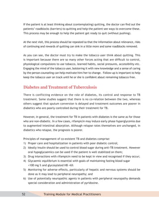 If the patient is at least thinking about (contemplating) quitting, the doctor can ﬁnd out the
patients’ roadblocks (barriers) to quitting and help the patient see ways to overcome these.
This process may be enough to help the patient get ready to quit (without pushing).


At the next visit, this process should be repeated so that the information about relevance, risks
of continuing and rewards of quitting can sink in a little more and some roadblocks removed.


As you can see, the doctor must try to make the tobacco user think about quitting. This
is important because there are so many other forces acting that are difﬁcult to control,
physiological compulsions to use tobacco, learned habits, social pressures, accessibility etc.
Engaging the mind of the tobacco user, bolstering it with new knowledge and a sense of caring
by the person counseling can help motivate him/her to change. Follow-up is important to help
keep the tobacco user on track until he or she is conﬁdent about remaining tobacco free.


Diabetes and Treatment of Tuberculosis
There is conflicting evidence on the role of diabetes, its control and response to TB
treatment. Some studies suggest that there is no co-relation between the two, whereas
others suggest that sputum conversion is delayed and treatment outcomes are poorer in
diabetics who are poorly controlled during their treatment for TB.


However, in general, the treatment for TB in patients with diabetes is the same as for those
who are non-diabetic. In a few cases, rifampicin may induce early phase hyperglycemia due
to augmented intestinal absorption. Although relapse rates themselves are unchanged, in
diabetics who relapse, the prognosis is poorer.


Principles of management of co-existent TB and diabetes comprise:
1) Proper care and hospitalization in patients with poor diabetic control;
2) Ideally insulin should be used to control blood sugar during anti-TB treatment. However
     oral hypoglycaemics can be used if the patient is well stabilized on them;
3) Drug interactions with rifampicin need to be kept in view and recognised if they occur;
4) Glycaemic equilibrium is essential with goals of maintaining fasting blood sugar
     <100 mg % and glycosylated HB <6%
5) Monitoring for adverse effects, particularly of hepatic and nervous systems should be
     done as it may lead to peripheral neuropathy; and
6) Use of potentially neuropathic agents in patients with peripheral neuropathy demands
     special consideration and administration of pyridoxine.



52               Training Module for Medical Practitioners
 