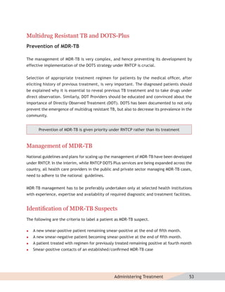 Multidrug Resistant TB and DOTS-Plus
Prevention of MDR-TB

The management of MDR-TB is very complex, and hence preventing its development by
effective implementation of the DOTS strategy under RNTCP is crucial.


Selection of appropriate treatment regimen for patients by the medical ofﬁcer, after
eliciting history of previous treatment, is very important. The diagnosed patients should
be explained why it is essential to reveal previous TB treatment and to take drugs under
direct observation. Similarly, DOT Providers should be educated and convinced about the
importance of Directly Observed Treatment (DOT). DOTS has been documented to not only
prevent the emergence of multidrug resistant TB, but also to decrease its prevalence in the
community.


       Prevention of MDR-TB is given priority under RNTCP rather than its treatment



Management of MDR-TB
National guidelines and plans for scaling up the management of MDR-TB have been developed
under RNTCP. In the interim, while RNTCP DOTS Plus services are being expanded across the
country, all health care providers in the public and private sector managing MDR-TB cases,
need to adhere to the national guidelines.


MDR-TB management has to be preferably undertaken only at selected health institutions
with experience, expertise and availability of required diagnostic and treatment facilities.


Identiﬁcation of MDR-TB Suspects
The following are the criteria to label a patient as MDR-TB suspect.

   A new smear-positive patient remaining smear-positive at the end of ﬁfth month.
   A new smear-negative patient becoming smear-positive at the end of ﬁfth month.
   A patient treated with regimen for previously treated remaining positive at fourth month
   Smear-positive contacts of an established/conﬁrmed MDR-TB case




                                                 Administering Treatment                  53
 