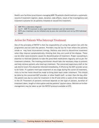 Health care facilities/practitioners managing MDR-TB patients should maintain a systematic
record of treatment regimen, doses, duration, side-effects, result of the investigations and
treatment outcome for all patients initiated on second line treatment.


    MDR TB is a laboratory diagnosis
    Cat IV - MDR TB treatment is daily supervised treatment and not intermittent
    DOTS plus treatment can be initiated only by plus site committee and not by DTO/individual
     doctor



Action for Patients Who Interrupt Treatment
One of the principles of RNTCP is that the responsibility of curing the patient lies with the
programme and not with the patient. Providers may be too far from where the patients
reside or may have inconvenient timings. Patients also tend to discontinue treatment
when they improve symptomatically, thinking that they are cured of the disease. There
can be other socio-economic causes for discontinuation of treatment. Proper counselling is
essential to motivate patients to take the prescribed medications regularly and as per the
treatment schedule. The treating practitioner should take the necessary steps to prevent
and help retrieve patients who interrupt treatment. The concerned supervisory staff at the
sub-district level (TU) should be informed immediately, if efforts by the DOT provider prove
to be futile. If a patient interrupts treatment at any stage during the course of treatment,
visits to his/her home should be made to bring them back under treatment. This should
be done by the concerned DOT provider, or other health staff, no later than the day after
the patient was due to come for treatment in the IP and within a week of the missed dose
in the CP. Treatment of patients retrieved depends on the type of patient, duration of
treatment taken, length of interruption and the patients’ sputum status. Decision on further
management may be taken as per the RNTCP protocol available at DTC.




56              Training Module for Medical Practitioners
 