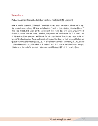 Exercise 2
Part A: Categorise those patients in Exercise I who needed anti-TB treatment.


Part B: Meena Patel was started on treatment on 16th June. Her initial weight was 41kg.
She missed the scheduled 12 dose and also the 15 and 16 doses in the Intensive Phase 7
dose was missed, but taken on the subsequent day. The 9 dose was taken unsupervised
for which a home visit was made. However, the patient was found to be out of station. The
as she was unable to come to DOT centre for personal reasons. She did not come in the 5th
week of the Continuation Phase and completely missed the doses of that week. All follow-up
sputum examinations were negative, i.e., at end of Intensive Phase – laboratory no. 209, dated
13/08/03 (weight 45 kg), at the end of 4th month – laboratory no 407, dated 18/10/03 (weight
47kg) and at the end of treatment – laboratory no. 630, dated 29/12/03 (weight 49kg).




                                                 Administering Treatment                    57
 
