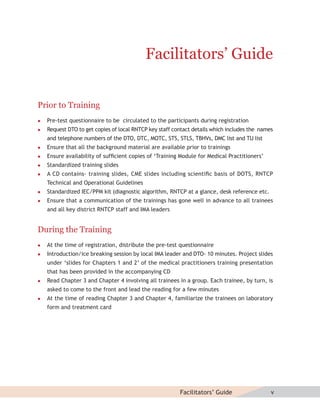 Facilitators’ Guide


Prior to Training
   Pre-test questionnaire to be circulated to the participants during registration
   Request DTO to get copies of local RNTCP key staff contact details which includes the names
    and telephone numbers of the DTO, DTC, MOTC, STS, STLS, TBHVs, DMC list and TU list
   Ensure that all the background material are available prior to trainings
   Ensure availability of sufﬁcient copies of ‘Training Module for Medical Practitioners’
   Standardized training slides
   A CD contains- training slides, CME slides including scientiﬁc basis of DOTS, RNTCP
    Technical and Operational Guidelines
   Standardized IEC/PPM kit (diagnostic algorithm, RNTCP at a glance, desk reference etc.
   Ensure that a communication of the trainings has gone well in advance to all trainees
    and all key district RNTCP staff and IMA leaders


During the Training
   At the time of registration, distribute the pre-test questionnaire
   Introduction/ice breaking session by local IMA leader and DTO- 10 minutes. Project slides
    under ‘slides for Chapters 1 and 2’ of the medical practitioners training presentation
    that has been provided in the accompanying CD
   Read Chapter 3 and Chapter 4 involving all trainees in a group. Each trainee, by turn, is
    asked to come to the front and lead the reading for a few minutes
   At the time of reading Chapter 3 and Chapter 4, familiarize the trainees on laboratory
    form and treatment card




                                                         Facilitators’ Guide                  v
 