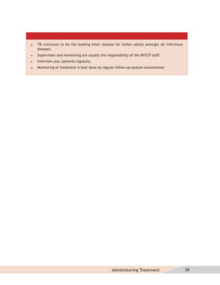    TB continues to be the leading killer disease for Indian adults amongst all infectious
    diseases.
   Supervision and monitoring are usually the responsibility of the RNTCP staff.
   Interview your patients regularly.
   Monitoring of treatment is best done by regular follow-up sputum examination.




                                                  Administering Treatment                    59
 