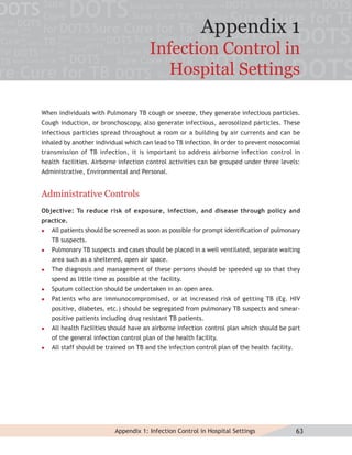 Appendix 1
                                        Infection Control in
                                          Hospital Settings

When individuals with Pulmonary TB cough or sneeze, they generate infectious particles.
Cough induction, or bronchoscopy, also generate infectious, aerosolized particles. These
infectious particles spread throughout a room or a building by air currents and can be
inhaled by another individual which can lead to TB infection. In order to prevent nosocomial
transmission of TB infection, it is important to address airborne infection control in
health facilities. Airborne infection control activities can be grouped under three levels:
Administrative, Environmental and Personal.


Administrative Controls
Objective: To reduce risk of exposure, infection, and disease through policy and
practice.
   All patients should be screened as soon as possible for prompt identiﬁcation of pulmonary
    TB suspects.
   Pulmonary TB suspects and cases should be placed in a well ventilated, separate waiting
    area such as a sheltered, open air space.
   The diagnosis and management of these persons should be speeded up so that they
    spend as little time as possible at the facility.
   Sputum collection should be undertaken in an open area.
   Patients who are immunocompromised, or at increased risk of getting TB (Eg. HIV
    positive, diabetes, etc.) should be segregated from pulmonary TB suspects and smear-
    positive patients including drug resistant TB patients.
   All health facilities should have an airborne infection control plan which should be part
    of the general infection control plan of the health facility.
   All staff should be trained on TB and the infection control plan of the health facility.




                           Appendix 1: Infection Control in Hospital Settings                  63
 