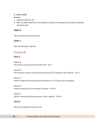 E. Lallan Prasad
Answer:
a. Suspect pulmonary TB.
b. Refer to a DMC convenient to the patient for sputum microscopy with a properly completed
     laboratory form


PART B

(See completed laboratory forms)


PART C

(See the laboratory register)


Exercise II
Part A

Patient A:
New sputum smear-positive pulmonary TB – CAT I.


Patient B:
Re-treatment: Sputum smear-positive pulmonary TB; Treatment after Default – CAT II.


Patient C:
Patient treated with broad-spectrum antibiotic for 10-14 days and re-assessed.


Patient D:
Patient treated as EP, not seriously ill patient – CAT III.


Patient E:
Patient treated as pulmonary sputum smear-negative – CAT III.


Part B

(See the completed treatment card)




66               Training Module for Medical Practitioners
 