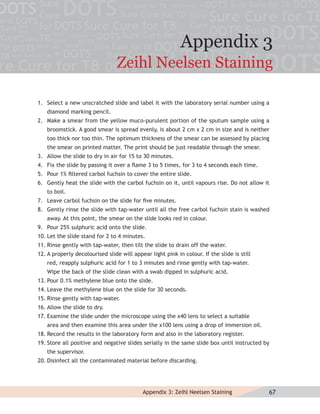 Appendix 3
                                 Zeihl Neelsen Staining

1. Select a new unscratched slide and label it with the laboratory serial number using a
   diamond marking pencil.
2. Make a smear from the yellow muco-purulent portion of the sputum sample using a
   broomstick. A good smear is spread evenly, is about 2 cm x 2 cm in size and is neither
   too thick nor too thin. The optimum thickness of the smear can be assessed by placing
   the smear on printed matter. The print should be just readable through the smear.
3. Allow the slide to dry in air for 15 to 30 minutes.
4. Fix the slide by passing it over a ﬂame 3 to 5 times, for 3 to 4 seconds each time.
5. Pour 1% ﬁltered carbol fuchsin to cover the entire slide.
6. Gently heat the slide with the carbol fuchsin on it, until vapours rise. Do not allow it
   to boil.
7. Leave carbol fuchsin on the slide for ﬁve minutes.
8. Gently rinse the slide with tap-water until all the free carbol fuchsin stain is washed
   away. At this point, the smear on the slide looks red in colour.
9. Pour 25% sulphuric acid onto the slide.
10. Let the slide stand for 2 to 4 minutes.
11. Rinse gently with tap-water, then tilt the slide to drain off the water.
12. A properly decolourised slide will appear light pink in colour. If the slide is still
   red, reapply sulphuric acid for 1 to 3 minutes and rinse gently with tap-water.
   Wipe the back of the slide clean with a swab dipped in sulphuric acid.
13. Pour 0.1% methylene blue onto the slide.
14. Leave the methylene blue on the slide for 30 seconds.
15. Rinse gently with tap-water.
16. Allow the slide to dry.
17. Examine the slide under the microscope using the x40 lens to select a suitable
   area and then examine this area under the x100 lens using a drop of immersion oil.
18. Record the results in the laboratory form and also in the laboratory register.
19. Store all positive and negative slides serially in the same slide box until instructed by
   the supervisor.
20. Disinfect all the contaminated material before discarding.




                                           Appendix 3: Zeihl Neelsen Staining               67
 