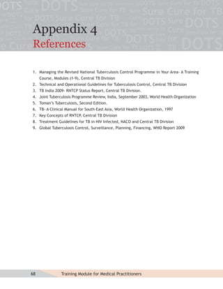 Appendix 4
References

1. Managing the Revised National Tuberculosis Control Programme in Your Area- A Training
     Course, Modules (1-9), Central TB Division
2. Technical and Operational Guidelines for Tuberculosis Control, Central TB Division
3. TB India 2009- RNTCP Status Report, Central TB Division.
4. Joint Tuberculosis Programme Review, India, September 2003, World Health Organization
5. Toman’s Tuberculosis, Second Edition.
6. TB- A Clinical Manual for South-East Asia, World Health Organization, 1997
7. Key Concepts of RNTCP, Central TB Division
8. Treatment Guidelines for TB in HIV Infected, NACO and Central TB Division
9. Global Tuberculosis Control, Surveillance, Planning, Financing, WHO Report 2009




68               Training Module for Medical Practitioners
 