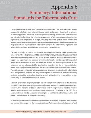 Appendix 6
           Summary: International
    Standards for Tuberculosis Cure

The purpose of the International Standards for Tuberculosis Care is to describe a widely
accepted level of care that all practitioners, public and private, should seek to achieve
in managing patients who have, or are suspected of having, tuberculosis. The standards
are intended to facilitate the effective engagement of all care providers in delivering
high quality care for patients of all ages, including those with sputum smear-positive and
sputum smear-negative tuberculosis, extrapulmonary tuberculosis, tuberculosis caused by
drug-resistant (Dr) Mycobacterium tuberculosis complex (M. tuberculosis) organisms, and
tuberculosis combined with HIV infection and other co-morbidities.


The basic principles of care for persons with, or suspected of having, tuberculosis are the
same worldwide: a diagnosis should be established promptly and accurately; standardized
treatment regimens of proven efﬁcacy should be used, together with appropriate treatment
support and supervision; the response to treatment should be monitored; and the essential
public health responsibilities must be carried out. Prompt, accurate diagnosis and effective
treatment are not only essential for good patient care, they are the key elements in the
public health response to tuberculosis and are the cornerstones of tuberculosis control.
Thus, all providers who undertake evaluation and treatment of patients with tuberculosis
must recognize that, not only are they delivering care to an individual, they are assuming
an important public health function that entails a high level of responsibility to the
community, as well as to the individual patient.


Although government program providers are not exempt from adherence to the standards
in the ISTC, non-program providers are the main target audience. It should be emphasized,
however, that national and local tuberculosis control programs may need to develop
policies and procedures that enable non-program providers to adhere to the ISTC. Such
accommodations may be necessary, for example, to facilitate treatment supervision and
contact investigations, as described in the ISTC.


In addition to health care providers and government tuberculosis programs, both patients
and communities are part of the intended audience. Patients are increasingly aware of and




       Appendix 6: Summary: International Standards for Tuberculosis Cure                  73
 