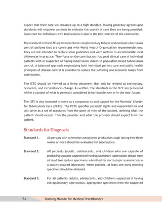 expect that their care will measure up to a high standard. Having generally agreed upon
standards will empower patients to evaluate the quality of care they are being provided.
Good care for individuals with tuberculosis is also in the best interest of the community.


The standards in the ISTC are intended to be complementary to local and national tuberculosis
control policies that are consistent with World Health Organization recommendations.
They are not intended to replace local guidelines and were written to accommodate local
differences in practice. They focus on the contribution that good clinical care of individual
patients with or suspected of having tuberculosis makes to population-based tuberculosis
control. A balanced approach emphasizing both individual patient care and public health
principles of disease control is essential to reduce the suffering and economic losses from
tuberculosis.


The ISTC should be viewed as a living document that will be revised as technology,
resources, and circumstances change. As written, the standards in the ISTC are presented
within a context of what is generally considered to be feasible now or in the near future.


The ISTC is also intended to serve as a companion to and support for the Patients’ Charter
for Tuberculosis Care (PCTC). The PCTC speciﬁes patients’ rights and responsibilities and
will serve as a set of standards from the point of view of the patient, deﬁning what the
patient should expect from the provider and what the provider should expect from the
patient.


Standards for Diagnosis
Standard 1.       All persons with otherwise unexplained productive cough lasting two-three
                  weeks or more should be evaluated for tuberculosis.


Standard 2.       All patients (adults, adolescents, and children who are capable of
                  producing sputum) suspected of having pulmonary tuberculosis should have
                  at least two sputum specimens submitted for microscopic examination in
                  a quality-assured laboratory. When possible, at least one early morning
                  specimen should be obtained.


Standard 3.       For all patients (adults, adolescents, and children) suspected of having
                  extrapulmonary tuberculosis, appropriate specimens from the suspected




74              Training Module for Medical Practitioners
 