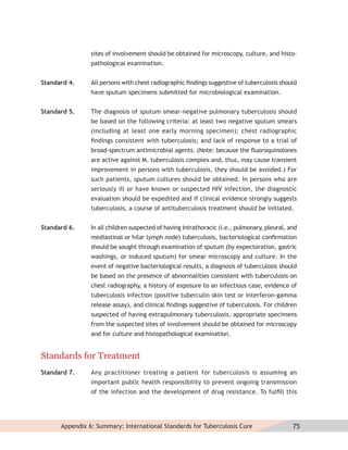 sites of involvement should be obtained for microscopy, culture, and histo-
                pathological examination.


Standard 4.     All persons with chest radiographic ﬁndings suggestive of tuberculosis should
                have sputum specimens submitted for microbiological examination.


Standard 5.     The diagnosis of sputum smear-negative pulmonary tuberculosis should
                be based on the following criteria: at least two negative sputum smears
                (including at least one early morning specimen); chest radiographic
                ﬁndings consistent with tuberculosis; and lack of response to a trial of
                broad-spectrum antimicrobial agents. (Note: because the ﬂuoroquinolones
                are active against M. tuberculosis complex and, thus, may cause transient
                improvement in persons with tuberculosis, they should be avoided.) For
                such patients, sputum cultures should be obtained. In persons who are
                seriously ill or have known or suspected HIV infection, the diagnostic
                evaluation should be expedited and if clinical evidence strongly suggests
                tuberculosis, a course of antituberculosis treatment should be initiated.


Standard 6.     In all children suspected of having intrathoracic (i.e., pulmonary, pleural, and
                mediastinal or hilar lymph node) tuberculosis, bacteriological conﬁrmation
                should be sought through examination of sputum (by expectoration, gastric
                washings, or induced sputum) for smear microscopy and culture. In the
                event of negative bacteriological results, a diagnosis of tuberculosis should
                be based on the presence of abnormalities consistent with tuberculosis on
                chest radiography, a history of exposure to an infectious case, evidence of
                tuberculosis infection (positive tuberculin skin test or interferon-gamma
                release assay), and clinical ﬁndings suggestive of tuberculosis. For children
                suspected of having extrapulmonary tuberculosis, appropriate specimens
                from the suspected sites of involvement should be obtained for microscopy
                and for culture and histopathological examination.


Standards for Treatment
Standard 7.     Any practitioner treating a patient for tuberculosis is assuming an
                important public health responsibility to prevent ongoing transmission
                of the infection and the development of drug resistance. To fulﬁll this




      Appendix 6: Summary: International Standards for Tuberculosis Cure                      75
 
