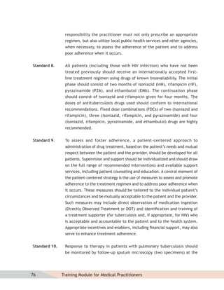 responsibility the practitioner must not only prescribe an appropriate
                regimen, but also utilize local public health services and other agencies,
                when necessary, to assess the adherence of the patient and to address
                poor adherence when it occurs.


Standard 8.     All patients (including those with HIV infection) who have not been
                treated previously should receive an internationally accepted first-
                line treatment regimen using drugs of known bioavailability. The initial
                phase should consist of two months of isoniazid (InH), rifampicin (rIF),
                pyrazinamide (PZA), and ethambutol (EMb). The continuation phase
                should consist of isoniazid and rifampicin given for four months. The
                doses of antituberculosis drugs used should conform to international
                recommendations. Fixed dose combinations (FDCs) of two (isoniazid and
                rifampicin), three (isoniazid, rifampicin, and pyrazinamide) and four
                (isoniazid, rifampicin, pyrazinamide, and ethambutol) drugs are highly
                recommended.


Standard 9.     To assess and foster adherence, a patient-centered approach to
                administration of drug treatment, based on the patient’s needs and mutual
                respect between the patient and the provider, should be developed for all
                patients. Supervision and support should be individualized and should draw
                on the full range of recommended interventions and available support
                services, including patient counseling and education. A central element of
                the patient-centered strategy is the use of measures to assess and promote
                adherence to the treatment regimen and to address poor adherence when
                it occurs. These measures should be tailored to the individual patient’s
                circumstances and be mutually acceptable to the patient and the provider.
                Such measures may include direct observation of medication ingestion
                (Directly Observed Treatment or DOT) and identiﬁcation and training of
                a treatment supporter (for tuberculosis and, if appropriate, for HIV) who
                is acceptable and accountable to the patient and to the health system.
                Appropriate incentives and enablers, including ﬁnancial support, may also
                serve to enhance treatment adherence.


Standard 10.    Response to therapy in patients with pulmonary tuberculosis should
                be monitored by follow-up sputum microscopy (two specimens) at the




76             Training Module for Medical Practitioners
 
