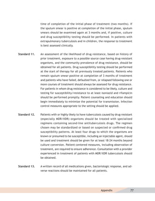 time of completion of the initial phase of treatment (two months). If
               the sputum smear is positive at completion of the initial phase, sputum
               smears should be examined again at 3 months and, if positive, culture
               and drug susceptibility testing should be performed. In patients with
               extrapulmonary tuberculosis and in children, the response to treatment
               is best assessed clinically.


Standard 11.   An assessment of the likelihood of drug resistance, based on history of
               prior treatment, exposure to a possible source case having drug-resistant
               organisms, and the community prevalence of drug resistance, should be
               obtained for all patients. Drug susceptibility testing should be performed
               at the start of therapy for all previously treated patients. Patients who
               remain sputum smear-positive at completion of 3 months of treatment
               and patients who have failed, defaulted from, or relapsed following one or
               more courses of treatment should always be assessed for drug resistance.
               For patients in whom drug resistance is considered to be likely, culture and
               testing for susceptibility/resistance to at least isoniazid and rifampicin
               should be performed promptly. Patient counseling and education should
               begin immediately to minimize the potential for transmission. Infection
               control measures appropriate to the setting should be applied.


Standard 12.   Patients with or highly likely to have tuberculosis caused by drug-resistant
               (especially MDR/XDR) organisms should be treated with specialized
               regimens containing second-line antituberculosis drugs. The regimen
               chosen may be standardized or based on suspected or conﬁrmed drug
               susceptibility patterns. At least four drugs to which the organisms are
               known or presumed to be susceptible, including an injectable agent, should
               be used and treatment should be given for at least 18–24 months beyond
               culture conversion. Patient-centered measures, including observation of
               treatment, are required to ensure adherence. Consultation with a provider
               experienced in treatment of patients with MDR/XDR tuberculosis should
               be obtained.


Standard 13.   A written record of all medications given, bacteriologic response, and ad-
               verse reactions should be maintained for all patients.




                                                                 Appendix                77
 