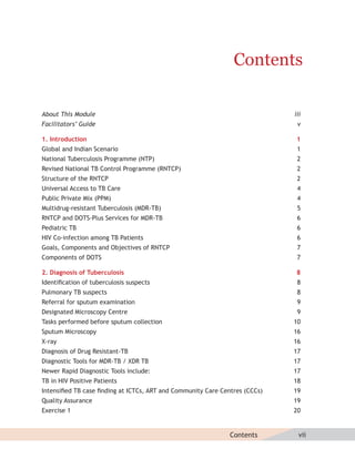 Contents

About This Module                                                           iii
Facilitators’ Guide                                                          v

1. Introduction                                                              1
Global and Indian Scenario                                                   1
National Tuberculosis Programme (NTP)                                        2
Revised National TB Control Programme (RNTCP)                                2
Structure of the RNTCP                                                       2
Universal Access to TB Care                                                  4
Public Private Mix (PPM)                                                     4
Multidrug-resistant Tuberculosis (MDR-TB)                                    5
RNTCP and DOTS-Plus Services for MDR-TB                                      6
Pediatric TB                                                                 6
HIV Co-infection among TB Patients                                           6
Goals, Components and Objectives of RNTCP                                    7
Components of DOTS                                                           7

2. Diagnosis of Tuberculosis                                                 8
Identiﬁcation of tuberculosis suspects                                       8
Pulmonary TB suspects                                                        8
Referral for sputum examination                                              9
Designated Microscopy Centre                                                 9
Tasks performed before sputum collection                                    10
Sputum Microscopy                                                           16
X-ray                                                                       16
Diagnosis of Drug Resistant-TB                                              17
Diagnostic Tools for MDR-TB / XDR TB                                        17
Newer Rapid Diagnostic Tools include:                                       17
TB in HIV Positive Patients                                                 18
Intensiﬁed TB case ﬁnding at ICTCs, ART and Community Care Centres (CCCs)   19
Quality Assurance                                                           19
Exercise 1                                                                  20


                                                              Contents        vii
 