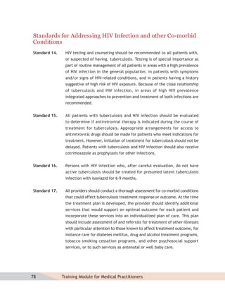 Standards for Addressing HIV Infection and other Co-morbid
Conditions
Standard 14.    HIV testing and counseling should be recommended to all patients with,
                or suspected of having, tuberculosis. Testing is of special importance as
                part of routine management of all patients in areas with a high prevalence
                of HIV infection in the general population, in patients with symptoms
                and/or signs of HIV-related conditions, and in patients having a history
                suggestive of high risk of HIV exposure. Because of the close relationship
                of tuberculosis and HIV infection, in areas of high HIV prevalence
                integrated approaches to prevention and treatment of both infections are
                recommended.


Standard 15.    All patients with tuberculosis and HIV infection should be evaluated
                to determine if antiretroviral therapy is indicated during the course of
                treatment for tuberculosis. Appropriate arrangements for access to
                antiretroviral drugs should be made for patients who meet indications for
                treatment. However, initiation of treatment for tuberculosis should not be
                delayed. Patients with tuberculosis and HIV infection should also receive
                cotrimoxazole as prophylaxis for other infections.


Standard 16.    Persons with HIV infection who, after careful evaluation, do not have
                active tuberculosis should be treated for presumed latent tuberculosis
                infection with isoniazid for 6-9 months.


Standard 17.    All providers should conduct a thorough assessment for co-morbid conditions
                that could affect tuberculosis treatment response or outcome. At the time
                the treatment plan is developed, the provider should identify additional
                services that would support an optimal outcome for each patient and
                incorporate these services into an individualized plan of care. This plan
                should include assessment of and referrals for treatment of other illnesses
                with particular attention to those known to affect treatment outcome, for
                instance care for diabetes mellitus, drug and alcohol treatment programs,
                tobacco smoking cessation programs, and other psychosocial support
                services, or to such services as antenatal or well baby care.




78             Training Module for Medical Practitioners
 
