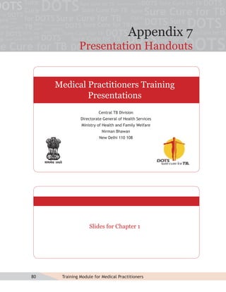 Appendix 7
              Presentation Handouts


     Medical Practitioners Training
             Presentations
                        Central TB Division
               Directorate General of Health Services
               Ministry of Health and Family Welfare
                          Nirman Bhawan
                        New Delhi 110 108




                   Slides for Chapter 1




80    Training Module for Medical Practitioners
 
