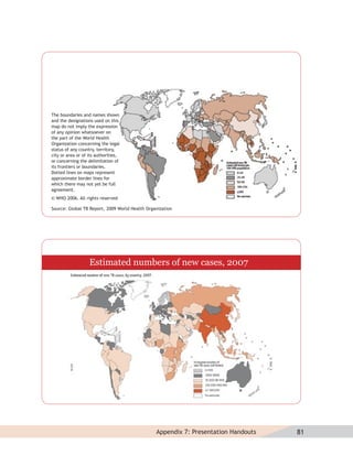 The boundaries and names shown
and the designations used on this
map do not imply the expression
of any opinion whatsoever on
the part of the World Health
Organization concerning the legal
status of any country, territory,
city or area or of its authorities,
or concerning the delimitation of
its frontiers or boundaries.
Dotted lines on maps represent
approximate border lines for
which there may not yet be full
agreement.
© WHO 2006. All rights reserved

Source: Global TB Report, 2009 World Health Organization




                   Estimated numbers of new cases, 2007




                                                Appendix 7: Presentation Handouts   81
 