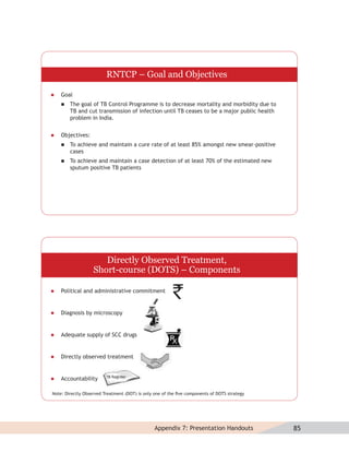 RNTCP – Goal and Objectives

   Goal
       The goal of TB Control Programme is to decrease mortality and morbidity due to
        TB and cut transmission of infection until TB ceases to be a major public health
        problem in India.


   Objectives:
       To achieve and maintain a cure rate of at least 85% amongst new smear-positive
        cases
       To achieve and maintain a case detection of at least 70% of the estimated new
        sputum positive TB patients




                      Directly Observed Treatment,
                   Short-course (DOTS) – Components

   Political and administrative commitment


   Diagnosis by microscopy


   Adequate supply of SCC drugs


   Directly observed treatment


   Accountability

Note: Directly Observed Treatment (DOT) is only one of the ﬁve components of DOTS strategy




                                               Appendix 7: Presentation Handouts             85
 