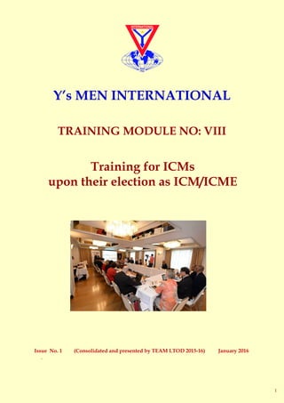 Issue No. 1 (Consolidated and presented by TEAM LTOD 2015-16) January 2016
.
Training for ICMs
upon their election as ICM/ICME
Y’s MEN INTERNATIONAL
TRAINING MODULE NO: VIII
1
 
