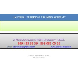 UNIVERSAL TRADING & TRAINING ACADEMY

25 Manakula Vinayagar Kovil Street, Puducherry – 605001.

999 423 39 39 ; 868 085 05 16
Email- sharensetips@gmail.com

©Universal Trading & Training Academy
www.sharensetips.com

www.sharensetips.com

 