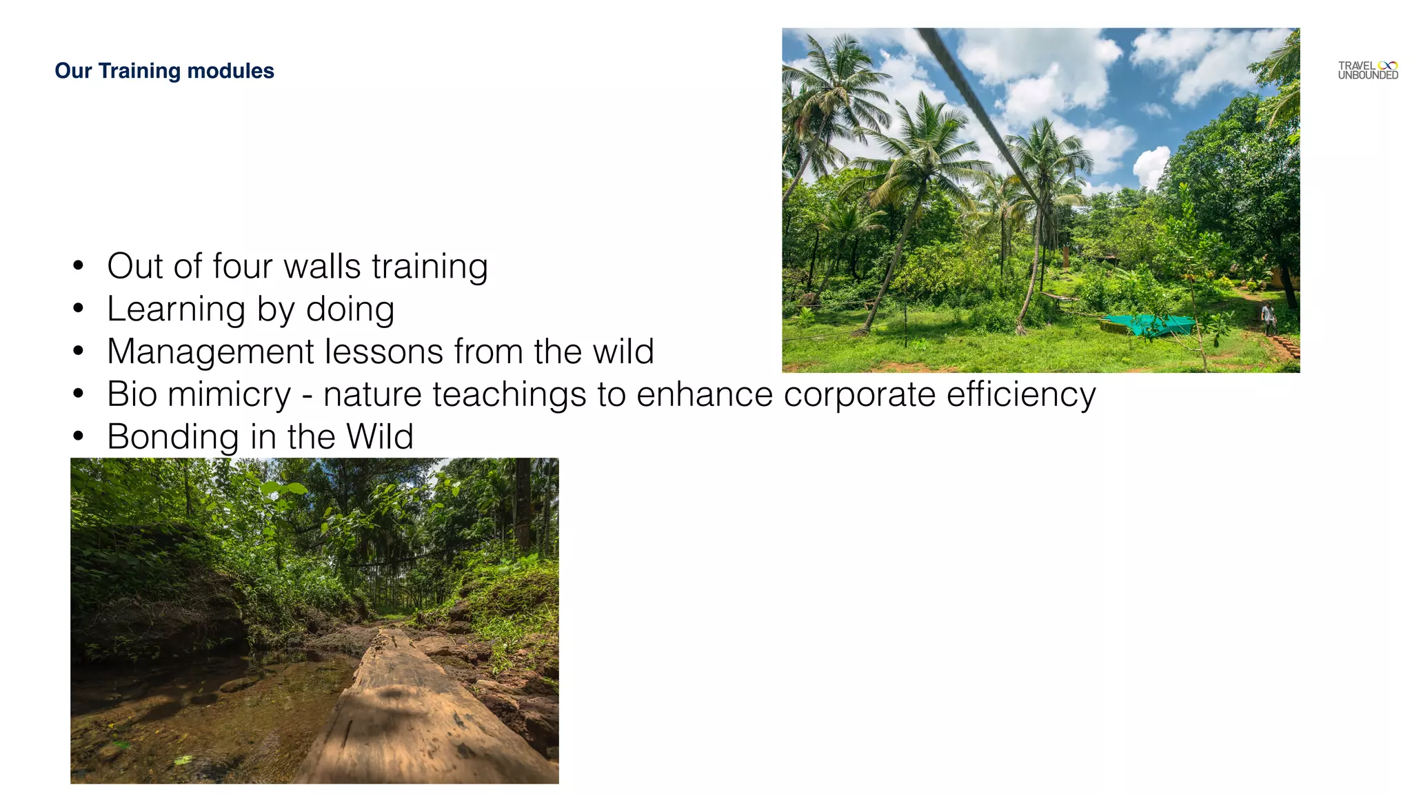 Our Training modules
• Out of four walls training
• Learning by doing
• Management lessons from the wild
• Bio mimicry - nature teachings to enhance corporate efﬁciency
• Bonding in the Wild
 