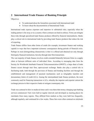 55
2 International Trade Finance of Banking Principle
Objectives
 To understand about the formalities associated with International trade
 To know about the documentation of International Trade
International trade exposes exporters and importers to substantial risks, especially when the
trading partner is far away or in a country where contracts are hard to enforce. Firms can mitigate
these risks through specialized trade finance products offered by financial intermediaries. Banks
play a critical role in international trade by providing trade finance products that reduce the risk
of exporting.
Trade finance differs from other forms of credit (for example, investment finance and working
capital) in ways that have important economic consequences during periods of financial crisis.
Perhaps its most distinguishing characteristic is that it is offered and obtained not only through
third-party financial institutions, but also through inter firm transactions.
The vast majority of trade finance involves credit extended bilaterally between firms in a supply
chain or between different units of individual firms. According to messaging data from the
Society for Worldwide Interbank Financial Telecommunication (SWIFT), a large share of trade
finance occurs through inter firm, open-account exchange. Banks also play a central role in
facilitating trade, both through the provision of finance and bonding facilities and through the
establishment and management of payment mechanisms such as telegraphic transfers and
documentary letters of credit (LCs). Among the intermediated trade finance products, the most
commonly used for financing transactions is LCs, whereby the importer and exporter entrust the
exchange process to their respective banks to mitigate counterparty risk.
Trade was centered in fairs in medieval times and it was there that money changing type banking
services commenced. Fairs were held at regular intervals and developed as meeting places for
merchants from many regions. They differed from markets as they were held less frequently,
although regularly, and continued for a few weeks. These fairs were often centered on wholesale
 