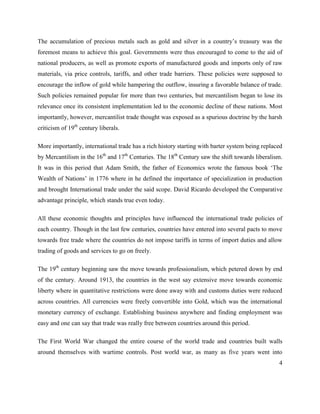 4
The accumulation of precious metals such as gold and silver in a country‘s treasury was the
foremost means to achieve this goal. Governments were thus encouraged to come to the aid of
national producers, as well as promote exports of manufactured goods and imports only of raw
materials, via price controls, tariffs, and other trade barriers. These policies were supposed to
encourage the inflow of gold while hampering the outflow, insuring a favorable balance of trade.
Such policies remained popular for more than two centuries, but mercantilism began to lose its
relevance once its consistent implementation led to the economic decline of these nations. Most
importantly, however, mercantilist trade thought was exposed as a spurious doctrine by the harsh
criticism of 19th
century liberals.
More importantly, international trade has a rich history starting with barter system being replaced
by Mercantilism in the 16th
and 17th
Centuries. The 18th
Century saw the shift towards liberalism.
It was in this period that Adam Smith, the father of Economics wrote the famous book ‗The
Wealth of Nations‘ in 1776 where in he defined the importance of specialization in production
and brought International trade under the said scope. David Ricardo developed the Comparative
advantage principle, which stands true even today.
All these economic thoughts and principles have influenced the international trade policies of
each country. Though in the last few centuries, countries have entered into several pacts to move
towards free trade where the countries do not impose tariffs in terms of import duties and allow
trading of goods and services to go on freely.
The 19th
century beginning saw the move towards professionalism, which petered down by end
of the century. Around 1913, the countries in the west say extensive move towards economic
liberty where in quantitative restrictions were done away with and customs duties were reduced
across countries. All currencies were freely convertible into Gold, which was the international
monetary currency of exchange. Establishing business anywhere and finding employment was
easy and one can say that trade was really free between countries around this period.
The First World War changed the entire course of the world trade and countries built walls
around themselves with wartime controls. Post world war, as many as five years went into
 