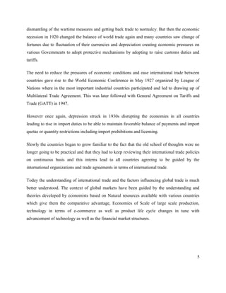 5
dismantling of the wartime measures and getting back trade to normalcy. But then the economic
recession in 1920 changed the balance of world trade again and many countries saw change of
fortunes due to fluctuation of their currencies and depreciation creating economic pressures on
various Governments to adopt protective mechanisms by adopting to raise customs duties and
tariffs.
The need to reduce the pressures of economic conditions and ease international trade between
countries gave rise to the World Economic Conference in May 1927 organized by League of
Nations where in the most important industrial countries participated and led to drawing up of
Multilateral Trade Agreement. This was later followed with General Agreement on Tariffs and
Trade (GATT) in 1947.
However once again, depression struck in 1930s disrupting the economies in all countries
leading to rise in import duties to be able to maintain favorable balance of payments and import
quotas or quantity restrictions including import prohibitions and licensing.
Slowly the countries began to grow familiar to the fact that the old school of thoughts were no
longer going to be practical and that they had to keep reviewing their international trade policies
on continuous basis and this interns lead to all countries agreeing to be guided by the
international organizations and trade agreements in terms of international trade.
Today the understanding of international trade and the factors influencing global trade is much
better understood. The context of global markets have been guided by the understanding and
theories developed by economists based on Natural resources available with various countries
which give them the comparative advantage, Economies of Scale of large scale production,
technology in terms of e-commerce as well as product life cycle changes in tune with
advancement of technology as well as the financial market structures.
 