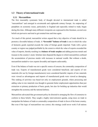 6
1.3 Theory of international trade
1.3.1 Mercantilism
The first reasonably systematic body of thought devoted to international trade is called
―mercantilism‖ and emerged in seventeenth and eighteenth century Europe. An outpouring of
pamphlets on economic issues, particularly in England and especially related to trade, began
during this time. Although many different viewpoints are expressed in this literature, several core
beliefs are pervasive and tend to get restated time and time again.
For much of this period, mercantilist writers argued that a key objective of trade should be to
promote a favorable balance of trade. A “favorable” balance of trade is one in which the value
of domestic goods exported exceeds the value of foreign goods imported. Trade with a given
country or region was judged profitable by the extent to which the value of exports exceeded the
value of imports, thereby resulting in a balance of trade surplus and adding precious metals and
treasure to the country‘s stock. Scholars later disputed the degree to which mercantilists confused
the accumulation of precious metals with increases in national wealth. But without a doubt,
mercantilists tended to view exports favorably and imports unfavorably.
Even if the balance of trade was not a specific source of concern, the commodity composition of
trade was. Exports of manufactured goods were considered beneficial, and exports of raw
materials (for use by foreign manufacturers) were considered harmful; imports of raw materials
were viewed as advantageous and imports of manufactured goods were viewed as damaging.
This ranking of activities was based not only on employment grounds, where processing and
adding value to raw materials was thought to generate better employment opportunities than just
extraction or primary production of basic goods, but also for building up industries that would
strengthen the economy and the national defense.
Mercantilists advocated that government policy be directed to arranging the flow of commerce to
conform to these beliefs. They sought a highly interventionist agenda, using taxes on trade to
manipulate the balance of trade or commodity composition of trade in favor of the home country.
But even if the logic of mercantilism was correct, this strategy could never work if all nations
 