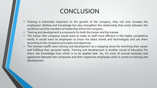CONCLUSION
• Training is extremely important to the growth of the company. they not only increase the
employees’ abilities and knowledge but also strengthen the relationship that exists between the
workforce and the members of leadership within the company.
• Training and development is a necessity for both the trainer and the trainee.
• The trainer (the company) would want to make its staff more efficient in this highly competitive
world. It would want its employees to know the latest trends and technologies and use them
according to the company’s principles and objectives.
• The trainees (staff) view training and development as a stepping stone for enriching their career
and fulfilling their personal needs. Training and development is another round of education for
them, the knowledge from which is to be applied later. So, it’s more of mutual necessity and
agreement between the companies and their respective employees when it comes to training and
development.
 