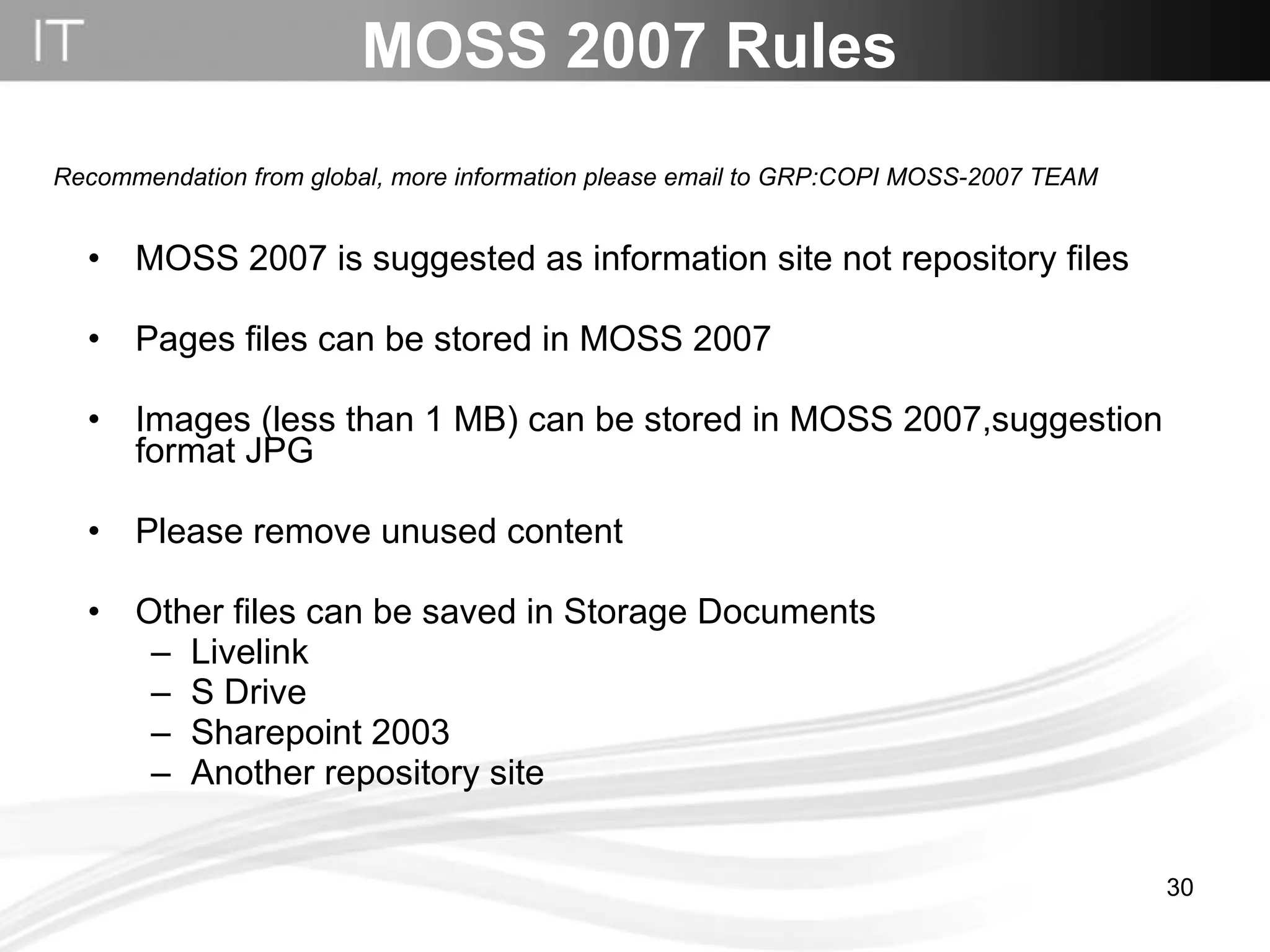 MOSS 2007 Rules MOSS 2007 is suggested as information site not repository files Pages files can be stored in MOSS 2007 Images (less than 1 MB) can be stored in MOSS 2007,suggestion format JPG  Please remove unused content Other files can be saved in Storage Documents Livelink S Drive Sharepoint 2003  Another repository site Recommendation from global, more information please email to GRP:COPI MOSS-2007 TEAM   