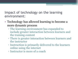 Impact of technology on the learning
environment:
• Technology has allowed learning to become a
more dynamic process
▫ The learning environment has expanded to
include greater interaction between learners and
the training content
▫ There is greater interaction between learners and
the instructor
▫ Instruction is primarily delivered to the learners
online using the internet
▫ Instructor is more of a coach
 