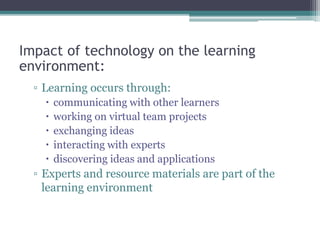 Impact of technology on the learning
environment:
▫ Learning occurs through:
 communicating with other learners
 working on virtual team projects
 exchanging ideas
 interacting with experts
 discovering ideas and applications
▫ Experts and resource materials are part of the
learning environment
 