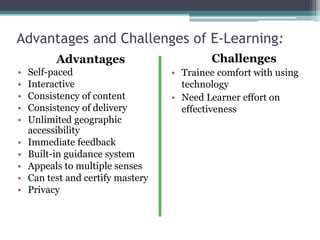 Advantages and Challenges of E-Learning:
Advantages
• Self-paced
• Interactive
• Consistency of content
• Consistency of delivery
• Unlimited geographic
accessibility
• Immediate feedback
• Built-in guidance system
• Appeals to multiple senses
• Can test and certify mastery
• Privacy
Challenges
• Trainee comfort with using
technology
• Need Learner effort on
effectiveness
 