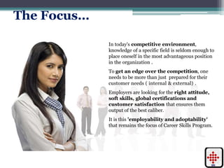 The Focus…
In today's competitive environment,
knowledge of a specific field is seldom enough to
place oneself in the most advantageous position
in the organization .
To get an edge over the competition, one
needs to be more than just prepared for their
customer needs ( internal & external) .
Employers are looking for the right attitude,
soft skills, global certifications and
customer satisfaction that ensures them
output of the best caliber.
It is this 'employability and adoptability'
that remains the focus of Career Skills Program.
 
