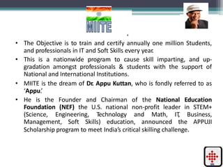 ‘
• The Objective is to train and certify annually one million Students,
and professionals in IT and Soft Skills every year.
• This is a nationwide program to cause skill imparting, and up-
gradation amongst professionals & students with the support of
National and International Institutions.
• MIITE is the dream of Dr. Appu Kuttan, who is fondly referred to as
‘Appu.’
• He is the Founder and Chairman of the National Education
Foundation (NEF) the U.S. national non-profit leader in STEM+
(Science, Engineering, Technology and Math, IT, Business,
Management, Soft Skills) education, announced the APPUJI
Scholarship program to meet India’s critical skilling challenge.
 
