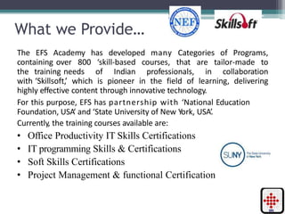 What we Provide…
The EFS Academy has developed many Categories of Programs,
containing over 800 ‘skill-based courses, that are tailor-made to
the training needs of Indian professionals, in collaboration
with ‘Skillsoft,’ which is pioneer in the field of learning, delivering
highly effective content through innovative technology.
For this purpose, EFS has partnership with ‘National Education
Foundation, USA‘ and ‘State University of New York, USA’.
Currently, the training courses available are:
• Office Productivity IT Skills Certifications
• IT programming Skills & Certifications
• Soft Skills Certifications
• Project Management & functional Certification
 