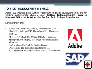 OFFICE-PRODUCTIVITY IT SKILLS,
About 500 Desktop Skills (Office Productivity IT Skills) courseware titles are for
working professionals who rely upon desktop, laptop applications such as
Microsoft Office, MS Project, Adobe Acrobat, SAP , Business Analytics, etc,..
Some of them are:
• Adobe Products likeAcrobat 9, Dreamweaver CS5,
Flash CS5, Indesign CS5, Photoshop CS5, Illustrator
CS4 etc.
• Microsoft Products like Office 2013, Live meeting,
Sharepoint, MS Project, MS Excel,AdvancedAccess,
Visio, etc.
• SAP products like SAP for Project Teams,
QuickBooks Pro 2009, Business Objects BI,
SAP Business One, SAP Business Suite 7 for End Users.
 