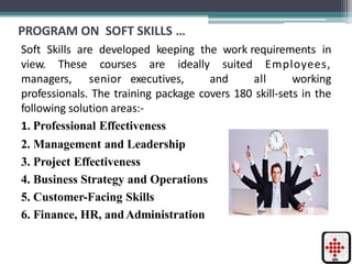 PROGRAM ON SOFT SKILLS …
Soft Skills are developed keeping the work requirements in
view. These courses are ideally suited Employees,
managers, senior executives, and all working
professionals. The training package covers 180 skill-sets in the
following solution areas:-
1. Professional Effectiveness
2. Management and Leadership
3. Project Effectiveness
4. Business Strategy and Operations
5. Customer-Facing Skills
6. Finance, HR, andAdministration
 
