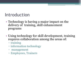 Introduction
• Technology is having a major impact on the
delivery of training, skill enhancement
programs
• Using technology for skill development, training
requires collaboration among the areas of:
▫ training
▫ information technology
▫ management
▫ Employees, Trainers
 
