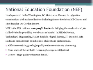 National Education Foundation (NEF)
Headquartered in the Washington, DC Metro area. Formed in 1989 after
consultations with national leaders including former President Bill Clinton and
Intel founder Dr. Gordon Moore.
NEF is the U.S. national non-profit leader in bridging the academic and job
skills divides by providing world-class education in STEM (Science,
Technology, Engineering, Math), English, digital literacy, IT, business, soft
skills and management to millions of student and professionals.
 Offers more than 5500 high quality online courses and mentoring
 Uses state-of-the-art LMS (Learning Management System)
 Motto: "High quality education for all."
 