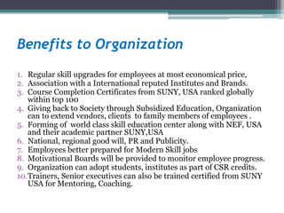 Benefits to Organization
1. Regular skill upgrades for employees at most economical price,
2. Association with a International reputed Institutes and Brands.
3. Course Completion Certificates from SUNY, USA ranked globally
within top 100
4. Giving back to Society through Subsidized Education, Organization
can to extend vendors, clients to family members of employees .
5. Forming of world class skill education center along with NEF, USA
and their academic partner SUNY,USA
6. National, regional good will, PR and Publicity.
7. Employees better prepared for Modern Skill jobs
8. Motivational Boards will be provided to monitor employee progress.
9. Organization can adopt students, institutes as part of CSR credits.
10.Trainers, Senior executives can also be trained certified from SUNY
USA for Mentoring, Coaching.
 