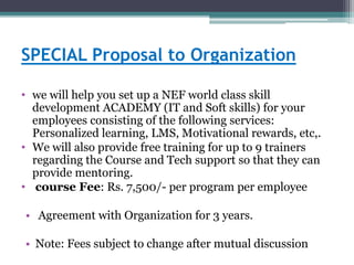 SPECIAL Proposal to Organization
• we will help you set up a NEF world class skill
development ACADEMY (IT and Soft skills) for your
employees consisting of the following services:
Personalized learning, LMS, Motivational rewards, etc,.
• We will also provide free training for up to 9 trainers
regarding the Course and Tech support so that they can
provide mentoring.
• course Fee: Rs. 7,500/- per program per employee
• Agreement with Organization for 3 years.
• Note: Fees subject to change after mutual discussion
 