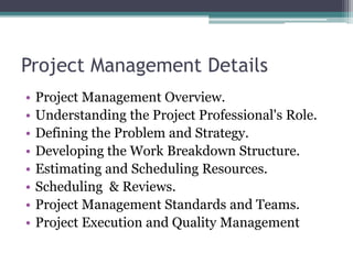 Project Management Details
• Project Management Overview.
• Understanding the Project Professional's Role.
• Defining the Problem and Strategy.
• Developing the Work Breakdown Structure.
• Estimating and Scheduling Resources.
• Scheduling & Reviews.
• Project Management Standards and Teams.
• Project Execution and Quality Management
 