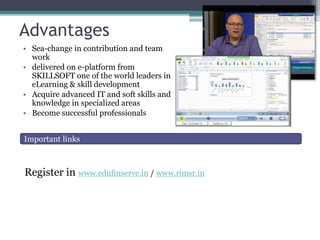 Advantages
• Sea-change in contribution and team
work
• delivered on e-platform from
SKILLSOFT one of the world leaders in
eLearning & skill development
• Acquire advanced IT and soft skills and
knowledge in specialized areas
• Become successful professionals
Register in www.edufinserve.in / www.rimsr.in
Important links
 