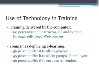 Use of Technology in Training
• Training delivered by the computer:
▫ 60 percent is not instructor-led and is done
through self-paced Web courses
• companies deploying e-learning:
▫ 56 percent offer it to all employees
▫ 45 percent offer it to select groups of employees
▫ 26 percent offer it to customers, vendors
 
