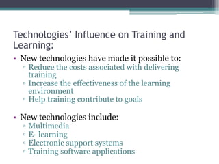 Technologies’ Influence on Training and
Learning:
• New technologies have made it possible to:
▫ Reduce the costs associated with delivering
training
▫ Increase the effectiveness of the learning
environment
▫ Help training contribute to goals
• New technologies include:
▫ Multimedia
▫ E- learning
▫ Electronic support systems
▫ Training software applications
 