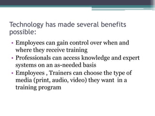 Technology has made several benefits
possible:
• Employees can gain control over when and
where they receive training
• Professionals can access knowledge and expert
systems on an as-needed basis
• Employees , Trainers can choose the type of
media (print, audio, video) they want in a
training program
 